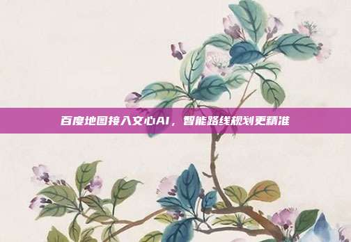 百度地图接入文心AI，智能路线规划更精准