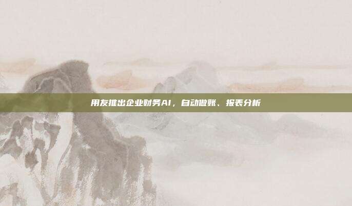 用友推出企业财务AI,自动做账、报表分析
