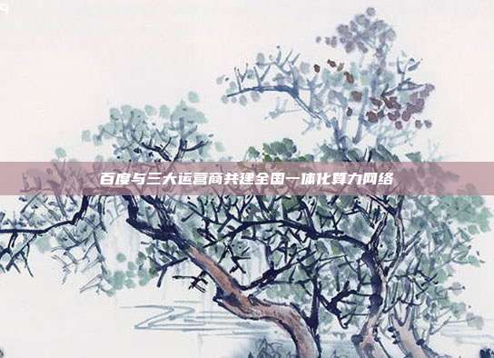 百度与三大运营商共建全国一体化算力网络