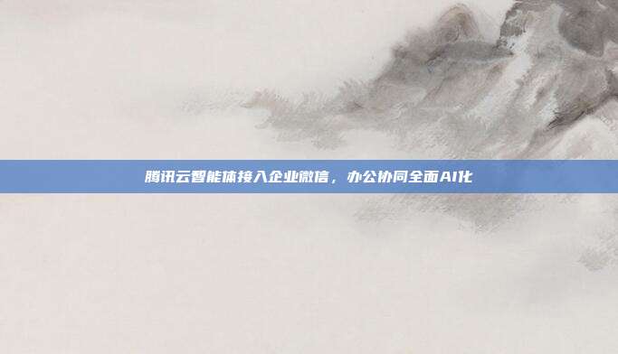 腾讯云智能体接入企业微信，办公协同全面AI化