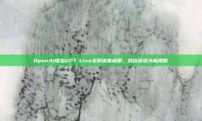 OpenAI推出GPT-Live实时语音模型，对话延迟大幅降低
