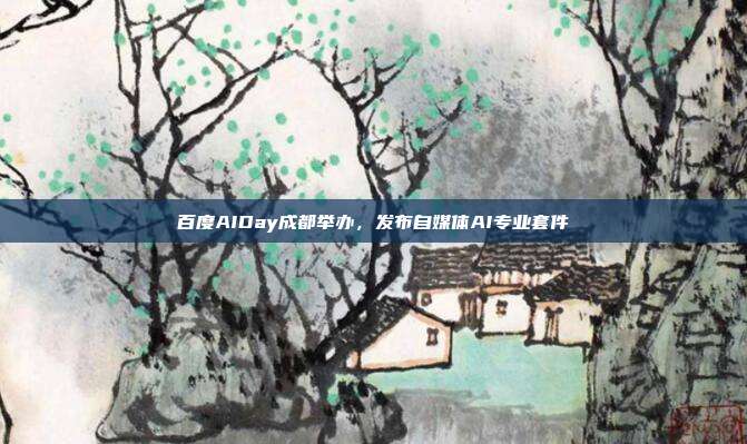 百度AIDay成都举办,发布自媒体AI专业套件