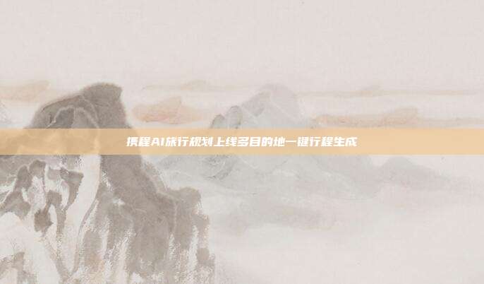 携程AI旅行规划上线多目的地一键行程生成