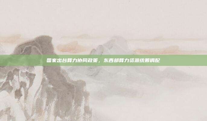 国家出台算力协同政策,东西部算力资源统筹调配