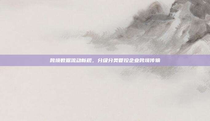 跨境数据流动新规，分级分类管控企业跨境传输