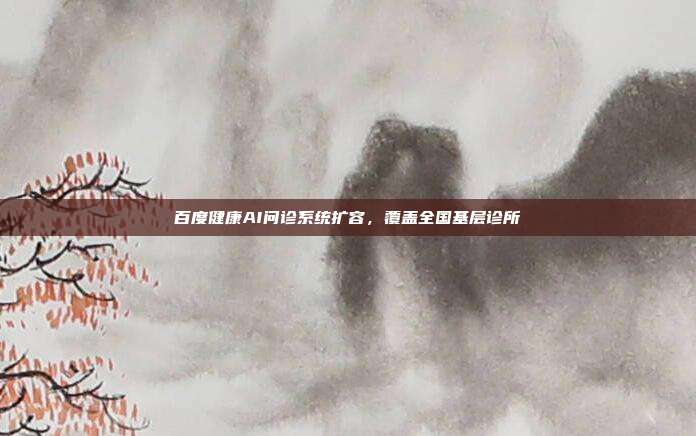 百度健康AI问诊系统扩容,覆盖全国基层诊所