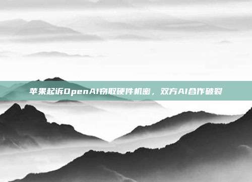 苹果起诉OpenAI窃取硬件机密,双方AI合作破裂