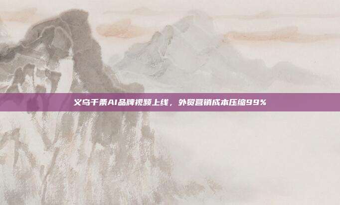 义乌千条AI品牌视频上线，外贸营销成本压缩99%