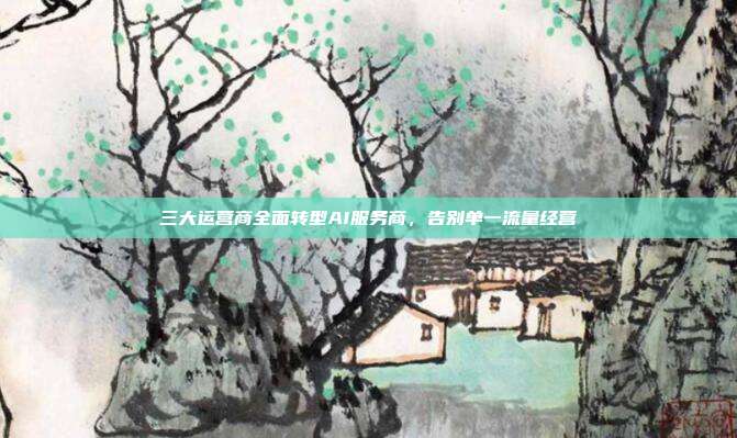 三大运营商全面转型AI服务商，告别单一流量经营