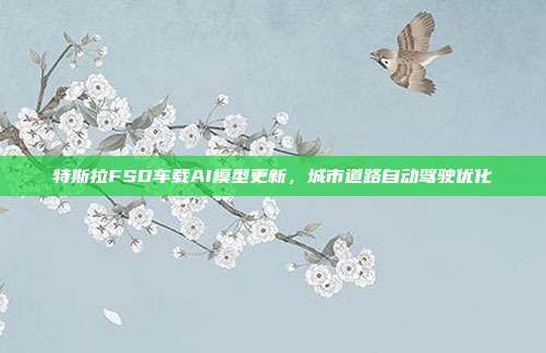特斯拉FSD车载AI模型更新,城市道路自动驾驶优化