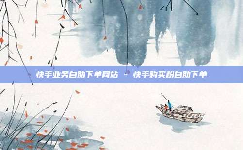 快手业务自助下单网站 - 快手购买粉自助下单