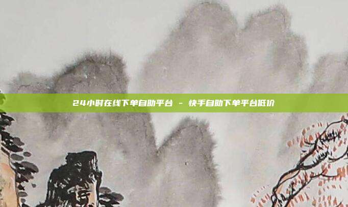 24小时在线下单自助平台 - 快手自助下单平台低价