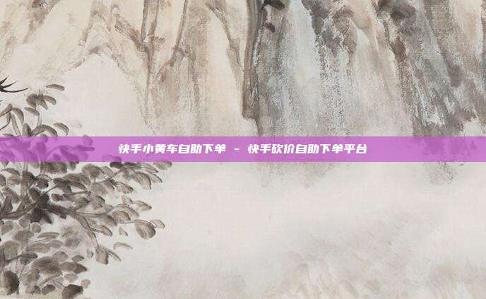 快手小黄车自助下单 - 快手砍价自助下单平台