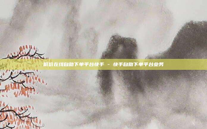 低价在线自助下单平台快手 - 快手自助下单平台业务
