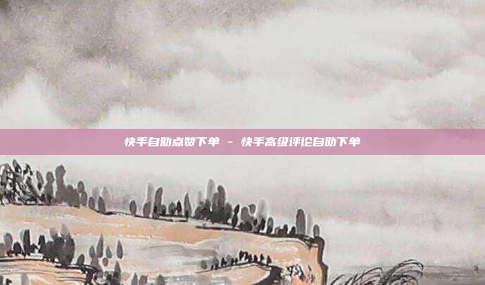 快手自助点赞下单 - 快手高级评论自助下单