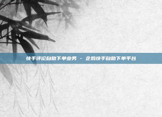 快手评论自助下单业务 - 企鹅快手自助下单平台