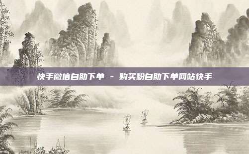 快手微信自助下单 - 购买粉自助下单网站快手