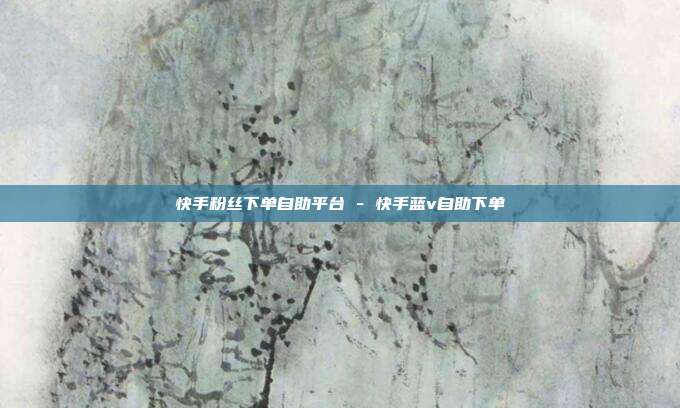 快手粉丝下单自助平台 - 快手蓝v自助下单