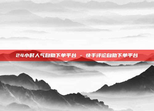 24小时人气自助下单平台 - 快手评论自助下单平台