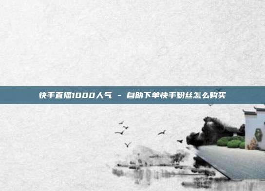 快手直播1000人气 - 自助下单快手粉丝怎么购买