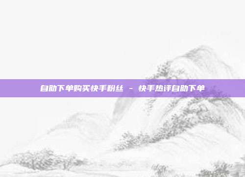 自助下单购买快手粉丝 - 快手热评自助下单