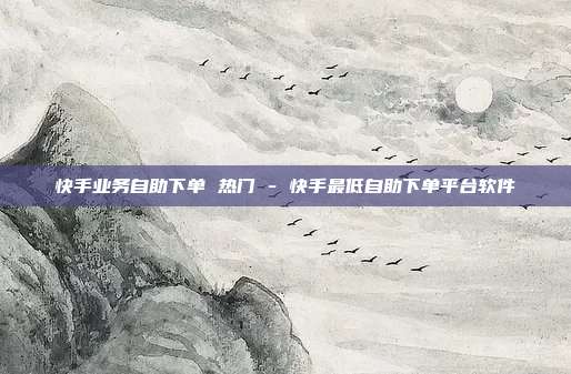 快手业务自助下单 热门 - 快手最低自助下单平台软件