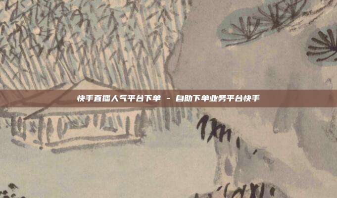 快手直播人气平台下单 - 自助下单业务平台快手