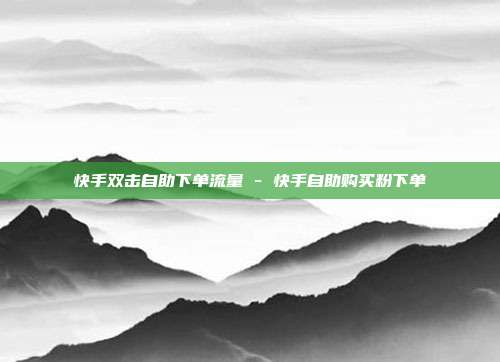 快手双击自助下单流量 - 快手自助购买粉下单