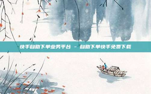 快手自助下单业务平台 - 自助下单快手免费下载