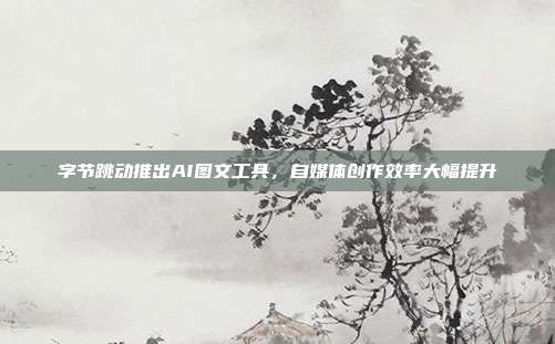 字节跳动推出AI图文工具，自媒体创作效率大幅提升