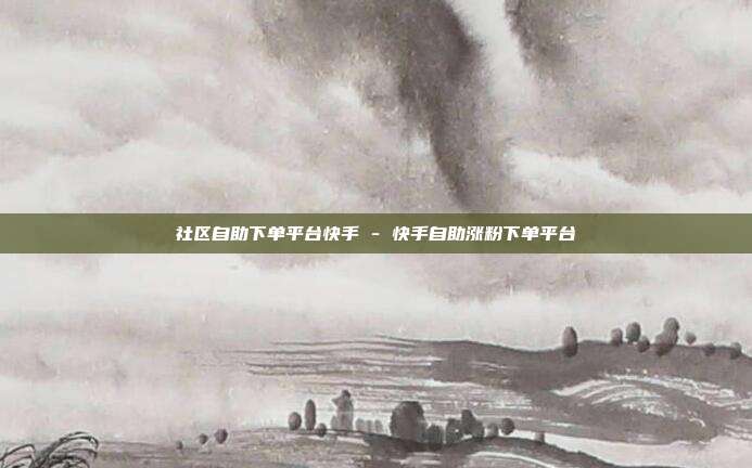 社区自助下单平台快手 - 快手自助涨粉下单平台