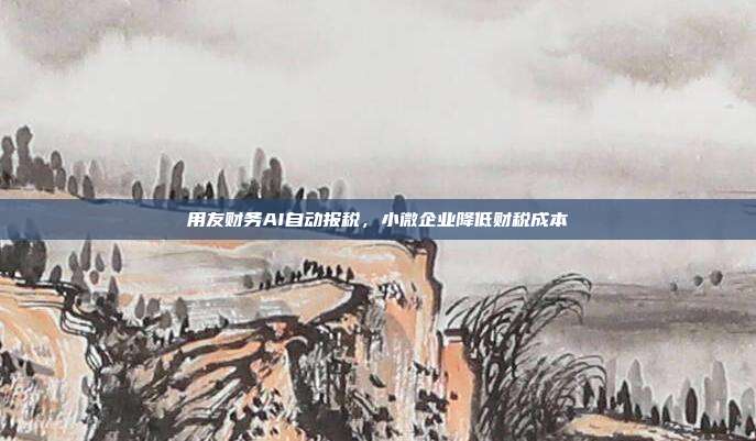 用友财务AI自动报税，小微企业降低财税成本