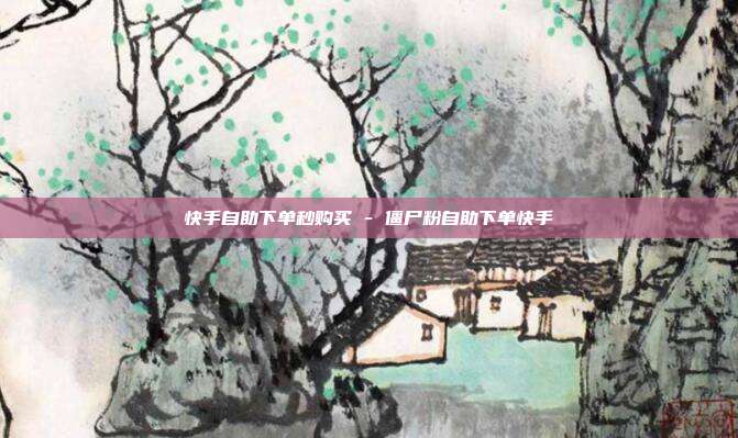 快手自助下单秒购买 - 僵尸粉自助下单快手