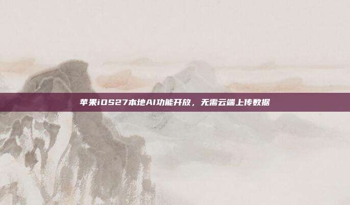 苹果iOS27本地AI功能开放，无需云端上传数据