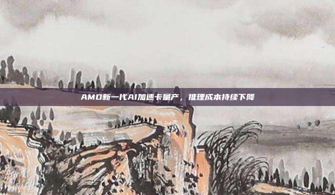 AMD新一代AI加速卡量产,推理成本持续下降