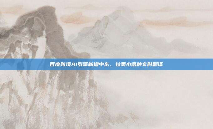 百度跨境AI引擎新增中东、拉美小语种实时翻译