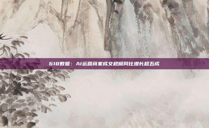 618数据:AI运营商家成交规模同比增长超五成