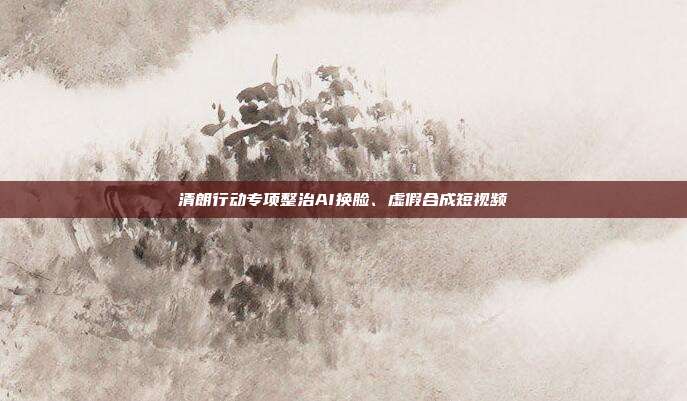 清朗行动专项整治AI换脸、虚假合成短视频
