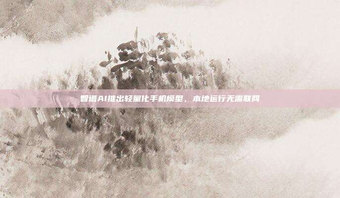 智谱AI推出轻量化手机模型,本地运行无需联网