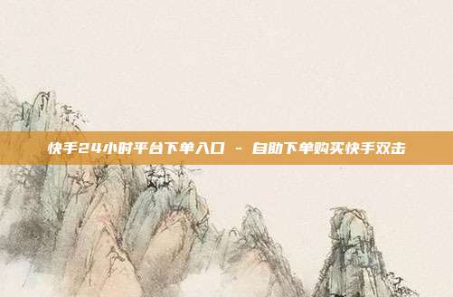 快手24小时平台下单入口 - 自助下单购买快手双击