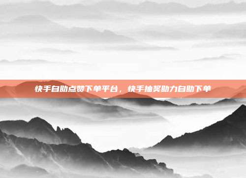 快手自助点赞下单平台,快手抽奖助力自助下单
