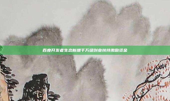百度开发者生态新增千万级创业扶持激励资金