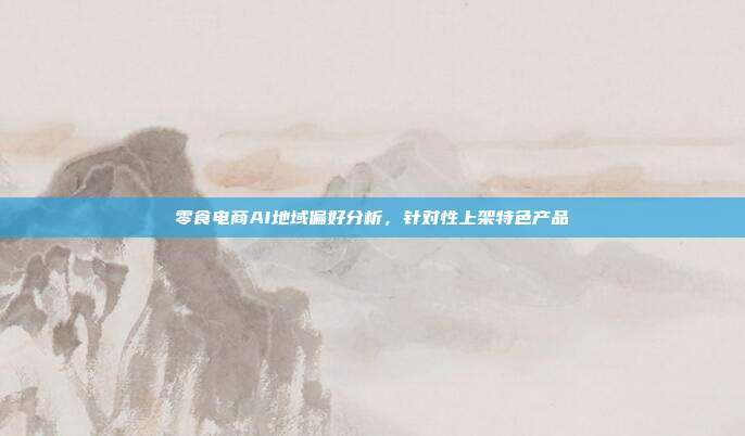 零食电商AI地域偏好分析，针对性上架特色产品