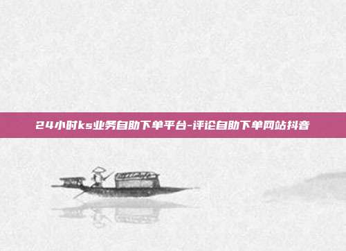 24小时ks业务自助下单平台-评论自助下单网站抖音