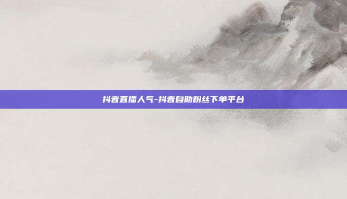 抖音直播人气-抖音自助粉丝下单平台