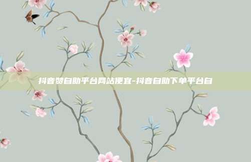 抖音赞自助平台网站便宜-抖音自助下单平台自
