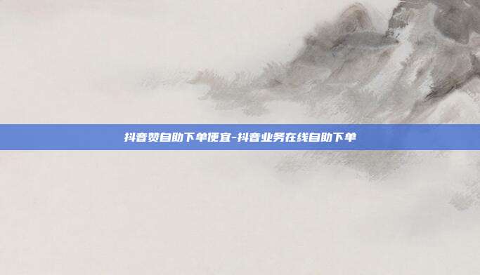 抖音赞自助下单便宜-抖音业务在线自助下单