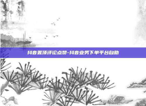 抖音置顶评论点赞-抖音业务下单平台自助
