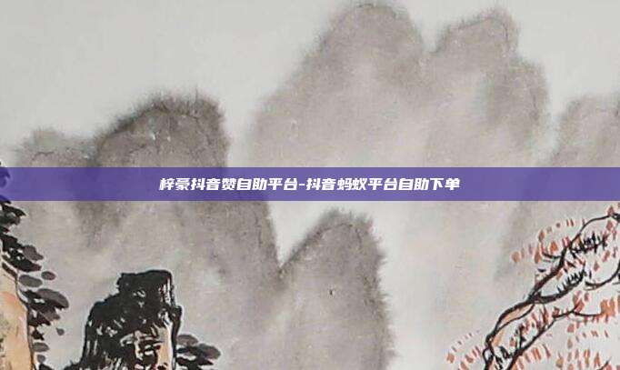 梓豪抖音赞自助平台-抖音蚂蚁平台自助下单