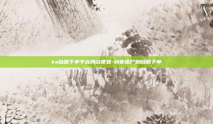 ks自助下单平台网站便宜-抖音僵尸粉自助下单